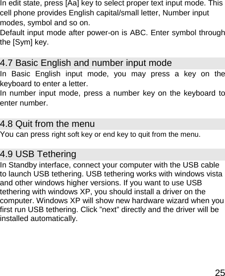   25In edit state, press [Aa] key to select proper text input mode. This cell phone provides English capital/small letter, Number input modes, symbol and so on. Default input mode after power-on is ABC. Enter symbol through the [Sym] key. 4.7 Basic English and number input mode   In Basic English input mode, you may press a key on the keyboard to enter a letter. In number input mode, press a number key on the keyboard to enter number. 4.8 Quit from the menu You can press right soft key or end key to quit from the menu. 4.9 USB Tethering In Standby interface, connect your computer with the USB cable to launch USB tethering. USB tethering works with windows vista and other windows higher versions. If you want to use USB tethering with windows XP, you should install a driver on the computer. Windows XP will show new hardware wizard when you first run USB tethering. Click ”next” directly and the driver will be installed automatically. 