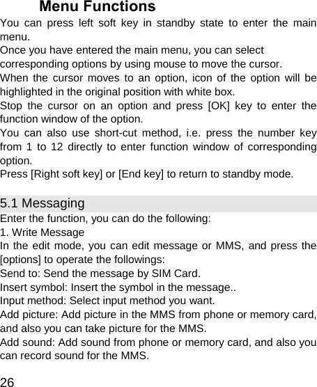   26 Menu Functions You can press left soft key in standby state to enter the main menu. Once you have entered the main menu, you can select corresponding options by using mouse to move the cursor. When the cursor moves to an option, icon of the option will be highlighted in the original position with white box. Stop the cursor on an option and press [OK] key to enter the function window of the option. You can also use short-cut method, i.e. press the number key from 1 to 12 directly to enter function window of corresponding option. Press [Right soft key] or [End key] to return to standby mode. 5.1 Messaging Enter the function, you can do the following: 1. Write Message In the edit mode, you can edit message or MMS, and press the [options] to operate the followings: Send to: Send the message by SIM Card.   Insert symbol: Insert the symbol in the message.. Input method: Select input method you want. Add picture: Add picture in the MMS from phone or memory card, and also you can take picture for the MMS. Add sound: Add sound from phone or memory card, and also you can record sound for the MMS. 