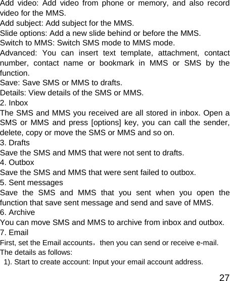   27Add video: Add video from phone or memory, and also record video for the MMS. Add subject: Add subject for the MMS. Slide options: Add a new slide behind or before the MMS.   Switch to MMS: Switch SMS mode to MMS mode. Advanced: You can insert text template, attachment, contact number, contact name or bookmark in MMS or SMS by the function. Save: Save SMS or MMS to drafts. Details: View details of the SMS or MMS. 2. Inbox The SMS and MMS you received are all stored in inbox. Open a SMS or MMS and press [options] key, you can call the sender, delete, copy or move the SMS or MMS and so on. 3. Drafts Save the SMS and MMS that were not sent to drafts. 4. Outbox Save the SMS and MMS that were sent failed to outbox. 5. Sent messages Save the SMS and MMS that you sent when you open the function that save sent message and send and save of MMS. 6. Archive You can move SMS and MMS to archive from inbox and outbox. 7. Email First, set the Email accounts，then you can send or receive e-mail. The details as follows:   1). Start to create account: Input your email account address. 
