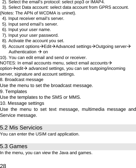   28   2). Select the email’s protocol: select pop3 or IMAP4.   3). Select Data account: select data account from GPRS account. (Notes: The APN of WCDMA is uninet).   4). Input receiver email’s server.   5). Input send email’s server.   6). Input your user name.   7). Input your user password.   8). Activate the account you set.   9). Account optionsÆEditÆAdvanced settingsÆOutgoing serverÆ Authentication Æ on 10). You can edit email and send or receiver. NOTES: In email accounts menu, select email accountsÆ optionÆeditÆ advanced settings, you can set outgoing/incoming server, signature and account settings. 8. Broadcast message Use the menu to set the broadcast message. 9. Templates Use the templates to the SMS or MMS. 10. Message settings Use the menu to set text message, multimedia message and Service message. 5.2 Mis Servicios You can enter the USIM card application. 5.3 Games   In the menu, you can view the Java and games.   