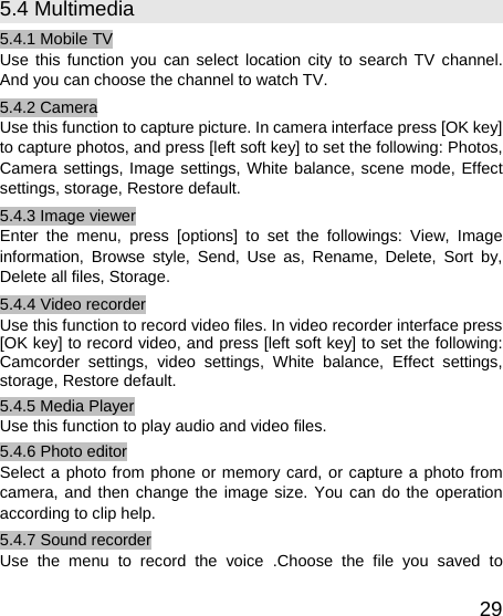   295.4 Multimedia 5.4.1 Mobile TV Use this function you can select location city to search TV channel. And you can choose the channel to watch TV. 5.4.2 Camera Use this function to capture picture. In camera interface press [OK key] to capture photos, and press [left soft key] to set the following: Photos, Camera settings, Image settings, White balance, scene mode, Effect settings, storage, Restore default. 5.4.3 Image viewer Enter the menu, press [options] to set the followings: View, Image information, Browse style, Send, Use as, Rename, Delete, Sort by, Delete all files, Storage. 5.4.4 Video recorder Use this function to record video files. In video recorder interface press [OK key] to record video, and press [left soft key] to set the following: Camcorder settings, video settings, White balance, Effect settings, storage, Restore default. 5.4.5 Media Player Use this function to play audio and video files.   5.4.6 Photo editor Select a photo from phone or memory card, or capture a photo from camera, and then change the image size. You can do the operation according to clip help. 5.4.7 Sound recorder Use the menu to record the voice .Choose the file you saved to 