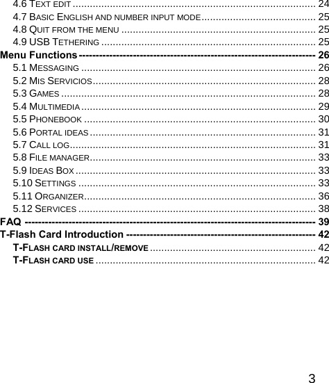   34.6 TEXT EDIT ..................................................................................... 24 4.7 BASIC ENGLISH AND NUMBER INPUT MODE........................................ 25 4.8 QUIT FROM THE MENU .................................................................... 25 4.9 USB TETHERING ........................................................................... 25 Menu Functions---------------------------------------------------------------------- 26 5.1 MESSAGING .................................................................................. 26 5.2 MIS SERVICIOS.............................................................................. 28 5.3 GAMES ......................................................................................... 28 5.4 MULTIMEDIA .................................................................................. 29 5.5 PHONEBOOK ................................................................................. 30 5.6 PORTAL IDEAS............................................................................... 31 5.7 CALL LOG...................................................................................... 31 5.8 FILE MANAGER............................................................................... 33 5.9 IDEAS BOX .................................................................................... 33 5.10 SETTINGS ................................................................................... 33 5.11 ORGANIZER................................................................................. 36 5.12 SERVICES ................................................................................... 38 FAQ -------------------------------------------------------------------------------------- 39 T-Flash Card Introduction -------------------------------------------------------- 42 T-FLASH CARD INSTALL/REMOVE .......................................................... 42 T-FLASH CARD USE ............................................................................. 42  