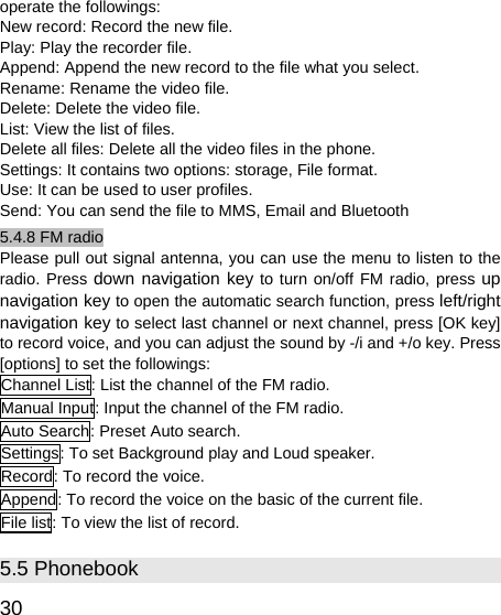   30 operate the followings: New record: Record the new file. Play: Play the recorder file. Append: Append the new record to the file what you select. Rename: Rename the video file. Delete: Delete the video file. List: View the list of files. Delete all files: Delete all the video files in the phone. Settings: It contains two options: storage, File format. Use: It can be used to user profiles. Send: You can send the file to MMS, Email and Bluetooth 5.4.8 FM radio Please pull out signal antenna, you can use the menu to listen to the radio. Press down navigation key to turn on/off FM radio, press up navigation key to open the automatic search function, press left/right navigation key to select last channel or next channel, press [OK key] to record voice, and you can adjust the sound by -/i and +/o key. Press [options] to set the followings: Channel List: List the channel of the FM radio. Manual Input: Input the channel of the FM radio. Auto Search: Preset Auto search. Settings: To set Background play and Loud speaker. Record: To record the voice. Append: To record the voice on the basic of the current file. File list: To view the list of record. 5.5 Phonebook 