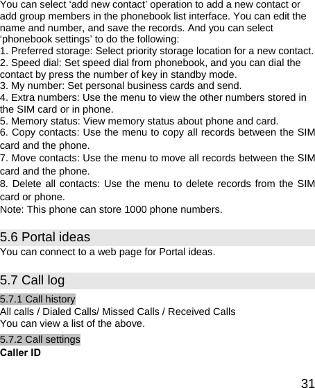   31You can select ‘add new contact’ operation to add a new contact or add group members in the phonebook list interface. You can edit the name and number, and save the records. And you can select ‘phonebook settings’ to do the following: 1. Preferred storage: Select priority storage location for a new contact. 2. Speed dial: Set speed dial from phonebook, and you can dial the contact by press the number of key in standby mode. 3. My number: Set personal business cards and send. 4. Extra numbers: Use the menu to view the other numbers stored in the SIM card or in phone. 5. Memory status: View memory status about phone and card. 6. Copy contacts: Use the menu to copy all records between the SIM card and the phone. 7. Move contacts: Use the menu to move all records between the SIM card and the phone. 8. Delete all contacts: Use the menu to delete records from the SIM card or phone. Note: This phone can store 1000 phone numbers. 5.6 Portal ideas You can connect to a web page for Portal ideas. 5.7 Call log 5.7.1 Call history All calls / Dialed Calls/ Missed Calls / Received Calls You can view a list of the above.   5.7.2 Call settings Caller ID 