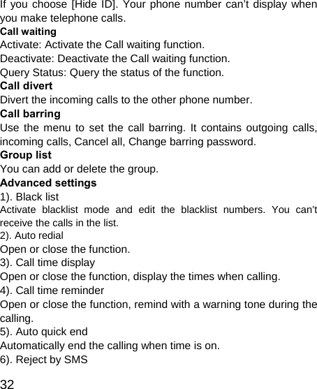   32 If you choose [Hide ID]. Your phone number can’t display when you make telephone calls. Call waiting Activate: Activate the Call waiting function. Deactivate: Deactivate the Call waiting function. Query Status: Query the status of the function. Call divert Divert the incoming calls to the other phone number. Call barring Use the menu to set the call barring. It contains outgoing calls, incoming calls, Cancel all, Change barring password. Group list You can add or delete the group. Advanced settings 1). Black list Activate blacklist mode and edit the blacklist numbers. You can’t receive the calls in the list. 2). Auto redial   Open or close the function. 3). Call time display Open or close the function, display the times when calling. 4). Call time reminder Open or close the function, remind with a warning tone during the calling. 5). Auto quick end Automatically end the calling when time is on. 6). Reject by SMS 