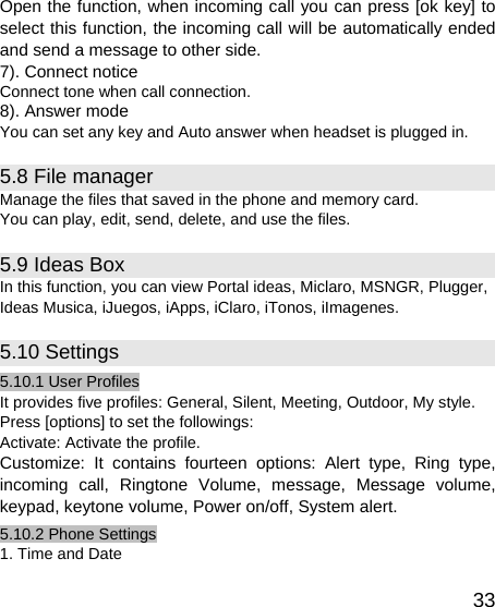   33Open the function, when incoming call you can press [ok key] to select this function, the incoming call will be automatically ended and send a message to other side. 7). Connect notice Connect tone when call connection. 8). Answer mode You can set any key and Auto answer when headset is plugged in. 5.8 File manager Manage the files that saved in the phone and memory card. You can play, edit, send, delete, and use the files.   5.9 Ideas Box In this function, you can view Portal ideas, Miclaro, MSNGR, Plugger, Ideas Musica, iJuegos, iApps, iClaro, iTonos, iImagenes. 5.10 Settings 5.10.1 User Profiles It provides five profiles: General, Silent, Meeting, Outdoor, My style. Press [options] to set the followings: Activate: Activate the profile. Customize: It contains fourteen options: Alert type, Ring type, incoming call, Ringtone Volume, message, Message volume, keypad, keytone volume, Power on/off, System alert. 5.10.2 Phone Settings 1. Time and Date 