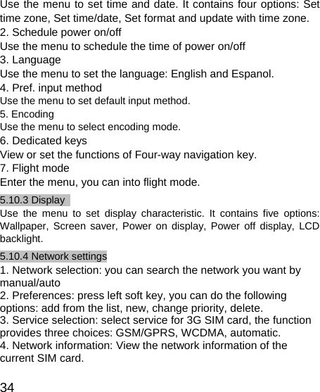   34 Use the menu to set time and date. It contains four options: Set time zone, Set time/date, Set format and update with time zone. 2. Schedule power on/off Use the menu to schedule the time of power on/off   3. Language Use the menu to set the language: English and Espanol.   4. Pref. input method Use the menu to set default input method. 5. Encoding Use the menu to select encoding mode. 6. Dedicated keys View or set the functions of Four-way navigation key.   7. Flight mode Enter the menu, you can into flight mode.   5.10.3 Display   Use the menu to set display characteristic. It contains five options: Wallpaper, Screen saver, Power on display, Power off display, LCD backlight. 5.10.4 Network settings 1. Network selection: you can search the network you want by manual/auto 2. Preferences: press left soft key, you can do the following options: add from the list, new, change priority, delete. 3. Service selection: select service for 3G SIM card, the function provides three choices: GSM/GPRS, WCDMA, automatic. 4. Network information: View the network information of the current SIM card. 