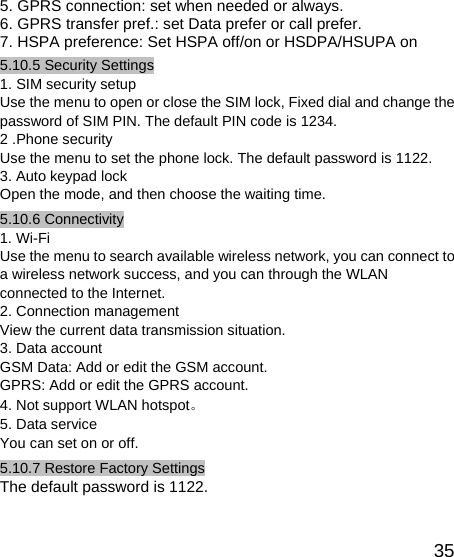   355. GPRS connection: set when needed or always. 6. GPRS transfer pref.: set Data prefer or call prefer. 7. HSPA preference: Set HSPA off/on or HSDPA/HSUPA on 5.10.5 Security Settings 1. SIM security setup Use the menu to open or close the SIM lock, Fixed dial and change the password of SIM PIN. The default PIN code is 1234. 2 .Phone security Use the menu to set the phone lock. The default password is 1122. 3. Auto keypad lock Open the mode, and then choose the waiting time. 5.10.6 Connectivity 1. Wi-Fi Use the menu to search available wireless network, you can connect to a wireless network success, and you can through the WLAN connected to the Internet. 2. Connection management View the current data transmission situation. 3. Data account GSM Data: Add or edit the GSM account. GPRS: Add or edit the GPRS account. 4. Not support WLAN hotspot。 5. Data service You can set on or off. 5.10.7 Restore Factory Settings The default password is 1122. 