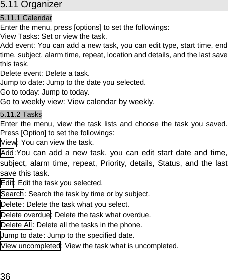   36 5.11 Organizer 5.11.1 Calendar Enter the menu, press [options] to set the followings: View Tasks: Set or view the task. Add event: You can add a new task, you can edit type, start time, end time, subject, alarm time, repeat, location and details, and the last save this task. Delete event: Delete a task. Jump to date: Jump to the date you selected. Go to today: Jump to today. Go to weekly view: View calendar by weekly. 5.11.2 Tasks Enter the menu, view the task lists and choose the task you saved. Press [Option] to set the followings: View: You can view the task. Add:You can add a new task, you can edit start date and time, subject, alarm time, repeat, Priority, details, Status, and the last save this task. Edit: Edit the task you selected. Search: Search the task by time or by subject. Delete: Delete the task what you select. Delete overdue: Delete the task what overdue. Delete All: Delete all the tasks in the phone. Jump to date: Jump to the specified date. View uncompleted: View the task what is uncompleted. 