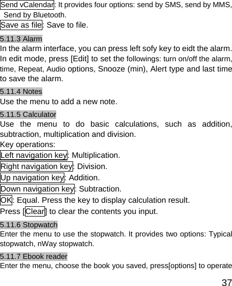   37Send vCalendar: It provides four options: send by SMS, send by MMS, Send by Bluetooth. Save as file: Save to file. 5.11.3 Alarm In the alarm interface, you can press left sofy key to eidt the alarm. In edit mode, press [Edit] to set the followings: turn on/off the alarm, time, Repeat, Audio options, Snooze (min), Alert type and last time to save the alarm. 5.11.4 Notes Use the menu to add a new note. 5.11.5 Calculator Use the menu to do basic calculations, such as addition, subtraction, multiplication and division. Key operations: Left navigation key: Multiplication. Right navigation key: Division. Up navigation key: Addition. Down navigation key: Subtraction. OK: Equal. Press the key to display calculation result. Press [Clear] to clear the contents you input. 5.11.6 Stopwatch Enter the menu to use the stopwatch. It provides two options: Typical stopwatch, nWay stopwatch. 5.11.7 Ebook reader Enter the menu, choose the book you saved, press[options] to operate 