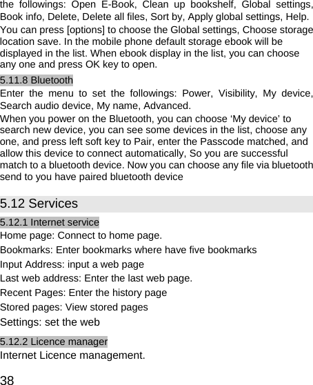   38 the followings: Open E-Book, Clean up bookshelf, Global settings, Book info, Delete, Delete all files, Sort by, Apply global settings, Help. You can press [options] to choose the Global settings, Choose storage location save. In the mobile phone default storage ebook will be displayed in the list. When ebook display in the list, you can choose any one and press OK key to open. 5.11.8 Bluetooth Enter the menu to set the followings: Power, Visibility, My device, Search audio device, My name, Advanced. When you power on the Bluetooth, you can choose ‘My device’ to search new device, you can see some devices in the list, choose any one, and press left soft key to Pair, enter the Passcode matched, and allow this device to connect automatically, So you are successful match to a bluetooth device. Now you can choose any file via bluetooth send to you have paired bluetooth device 5.12 Services 5.12.1 Internet service Home page: Connect to home page. Bookmarks: Enter bookmarks where have five bookmarks   Input Address: input a web page Last web address: Enter the last web page. Recent Pages: Enter the history page Stored pages: View stored pages Settings: set the web 5.12.2 Licence manager Internet Licence management. 