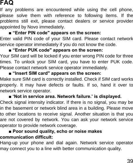   39FAQ If any problems are encountered while using the cell phone, please solve them with reference to following items. If the problems still exit, please contact dealers or service provider appointed by Novo immediately. ■ “Enter PIN code&quot; appears on the screen: Enter valid PIN code of your SIM card. Please contact network service operator immediately if you do not know the code. ■ “Enter PUK code&quot; appears on the screen: Your SIM card will be locked if you enter wrong PIN code for three times. To unlock your SIM card, you have to enter PUK code. Please contact network service operator immediately. ■ “Insert SIM card&quot; appears on the screen: Make sure SIM card is correctly installed. Check if SIM card works properly. It may have defects or faults. If so, hand it over to network service operator. ■ ‘Not in service area. Network failure.’ is displayed. Check signal intensity indicator. If there is no signal, you may be in the basement or network blind area in a building. Please move to other locations to receive signal. Another situation is that you are not covered by network. You can ask your network service operator to provide network coverage. ■ Poor sound quality, echo or noise makes communication difficult: Hang-up your phone and dial again. Network service operator may connect you to a line with better communication quality. 