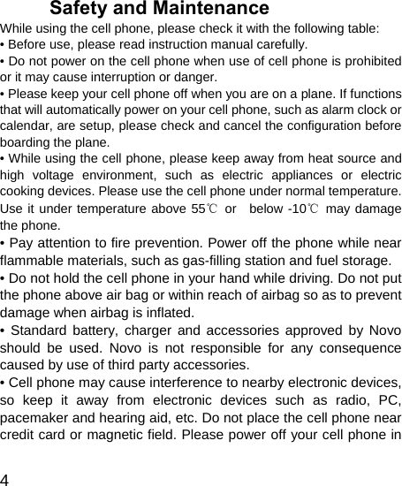   4 Safety and Maintenance While using the cell phone, please check it with the following table: • Before use, please read instruction manual carefully. • Do not power on the cell phone when use of cell phone is prohibited or it may cause interruption or danger. • Please keep your cell phone off when you are on a plane. If functions that will automatically power on your cell phone, such as alarm clock or calendar, are setup, please check and cancel the configuration before boarding the plane. • While using the cell phone, please keep away from heat source and high voltage environment, such as electric appliances or electric cooking devices. Please use the cell phone under normal temperature. Use it under temperature above 55℃ or  below -10℃ may damage the phone. • Pay attention to fire prevention. Power off the phone while near flammable materials, such as gas-filling station and fuel storage. • Do not hold the cell phone in your hand while driving. Do not put the phone above air bag or within reach of airbag so as to prevent damage when airbag is inflated. • Standard battery, charger and accessories approved by Novo should be used. Novo is not responsible for any consequence caused by use of third party accessories. • Cell phone may cause interference to nearby electronic devices, so keep it away from electronic devices such as radio, PC, pacemaker and hearing aid, etc. Do not place the cell phone near credit card or magnetic field. Please power off your cell phone in 