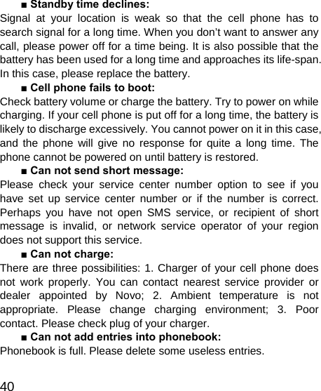   40 ■ Standby time declines: Signal at your location is weak so that the cell phone has to search signal for a long time. When you don’t want to answer any call, please power off for a time being. It is also possible that the battery has been used for a long time and approaches its life-span. In this case, please replace the battery. ■ Cell phone fails to boot: Check battery volume or charge the battery. Try to power on while charging. If your cell phone is put off for a long time, the battery is likely to discharge excessively. You cannot power on it in this case, and the phone will give no response for quite a long time. The phone cannot be powered on until battery is restored. ■ Can not send short message: Please check your service center number option to see if you have set up service center number or if the number is correct. Perhaps you have not open SMS service, or recipient of short message is invalid, or network service operator of your region does not support this service. ■ Can not charge: There are three possibilities: 1. Charger of your cell phone does not work properly. You can contact nearest service provider or dealer appointed by Novo; 2. Ambient temperature is not appropriate. Please change charging environment; 3. Poor contact. Please check plug of your charger. ■ Can not add entries into phonebook: Phonebook is full. Please delete some useless entries. 