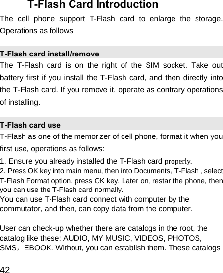   42 T-Flash Card Introduction The cell phone support T-Flash card to enlarge the storage. Operations as follows: T-Flash card install/remove The T-Flash card is on the right of the SIM socket. Take out battery first if you install the T-Flash card, and then directly into the T-Flash card. If you remove it, operate as contrary operations of installing. T-Flash card use T-Flash as one of the memorizer of cell phone, format it when you first use, operations as follows: 1. Ensure you already installed the T-Flash card properly. 2. Press OK key into main menu, then into Documents，T-Flash , select T-Flash Format option, press OK key. Later on, restar the phone, then you can use the T-Flash card normally. You can use T-Flash card connect with computer by the commutator, and then, can copy data from the computer.  User can check-up whether there are catalogs in the root, the catalog like these: AUDIO, MY MUSIC, VIDEOS, PHOTOS, SMS，EBOOK. Without, you can establish them. These catalogs 