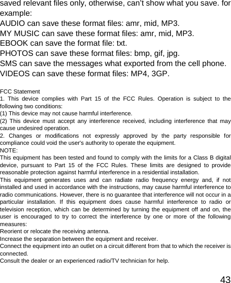   43saved relevant files only, otherwise, can’t show what you save. for example: AUDIO can save these format files: amr, mid, MP3.   MY MUSIC can save these format files: amr, mid, MP3.   EBOOK can save the format file: txt.   PHOTOS can save these format files: bmp, gif, jpg.   SMS can save the messages what exported from the cell phone. VIDEOS can save these format files: MP4, 3GP.  FCC Statement 1. This device complies with Part 15 of the FCC Rules. Operation is subject to the following two conditions: (1) This device may not cause harmful interference. (2) This device must accept any interference received, including interference that may cause undesired operation. 2. Changes or modifications not expressly approved by the party responsible for compliance could void the user&apos;s authority to operate the equipment. NOTE:  This equipment has been tested and found to comply with the limits for a Class B digital device, pursuant to Part 15 of the FCC Rules. These limits are designed to provide reasonable protection against harmful interference in a residential installation. This equipment generates uses and can radiate radio frequency energy and, if not installed and used in accordance with the instructions, may cause harmful interference to radio communications. However, there is no guarantee that interference will not occur in a particular installation. If this equipment does cause harmful interference to radio or television reception, which can be determined by turning the equipment off and on, the user is encouraged to try to correct the interference by one or more of the following measures: Reorient or relocate the receiving antenna. Increase the separation between the equipment and receiver. Connect the equipment into an outlet on a circuit different from that to which the receiver is connected.  Consult the dealer or an experienced radio/TV technician for help. 