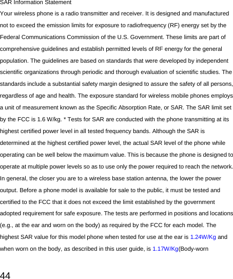   44  SAR Information Statement Your wireless phone is a radio transmitter and receiver. It is designed and manufactured not to exceed the emission limits for exposure to radiofrequency (RF) energy set by the Federal Communications Commission of the U.S. Government. These limits are part of comprehensive guidelines and establish permitted levels of RF energy for the general population. The guidelines are based on standards that were developed by independent scientific organizations through periodic and thorough evaluation of scientific studies. The standards include a substantial safety margin designed to assure the safety of all persons, regardless of age and health. The exposure standard for wireless mobile phones employs a unit of measurement known as the Specific Absorption Rate, or SAR. The SAR limit set by the FCC is 1.6 W/kg. * Tests for SAR are conducted with the phone transmitting at its highest certified power level in all tested frequency bands. Although the SAR is determined at the highest certified power level, the actual SAR level of the phone while operating can be well below the maximum value. This is because the phone is designed to operate at multiple power levels so as to use only the power required to reach the network. In general, the closer you are to a wireless base station antenna, the lower the power output. Before a phone model is available for sale to the public, it must be tested and certified to the FCC that it does not exceed the limit established by the government adopted requirement for safe exposure. The tests are performed in positions and locations (e.g., at the ear and worn on the body) as required by the FCC for each model. The highest SAR value for this model phone when tested for use at the ear is 1.24W/Kg and when worn on the body, as described in this user guide, is 1.17W/Kg(Body-worn 