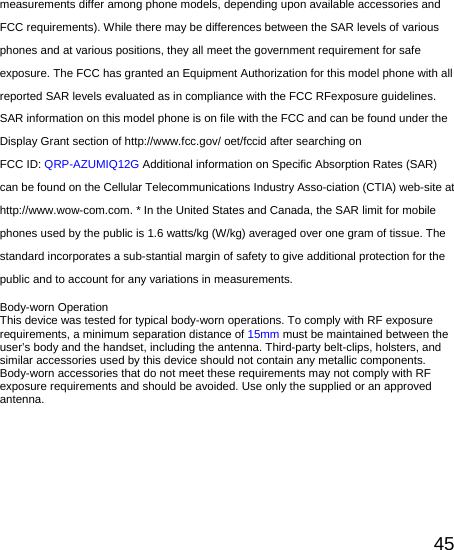   45measurements differ among phone models, depending upon available accessories and FCC requirements). While there may be differences between the SAR levels of various phones and at various positions, they all meet the government requirement for safe exposure. The FCC has granted an Equipment Authorization for this model phone with all reported SAR levels evaluated as in compliance with the FCC RFexposure guidelines. SAR information on this model phone is on file with the FCC and can be found under the Display Grant section of http://www.fcc.gov/ oet/fccid after searching on   FCC ID: QRP-AZUMIQ12G Additional information on Specific Absorption Rates (SAR) can be found on the Cellular Telecommunications Industry Asso-ciation (CTIA) web-site at http://www.wow-com.com. * In the United States and Canada, the SAR limit for mobile phones used by the public is 1.6 watts/kg (W/kg) averaged over one gram of tissue. The standard incorporates a sub-stantial margin of safety to give additional protection for the public and to account for any variations in measurements.  Body-worn Operation This device was tested for typical body-worn operations. To comply with RF exposure requirements, a minimum separation distance of 15mm must be maintained between the user’s body and the handset, including the antenna. Third-party belt-clips, holsters, and similar accessories used by this device should not contain any metallic components. Body-worn accessories that do not meet these requirements may not comply with RF exposure requirements and should be avoided. Use only the supplied or an approved antenna.    