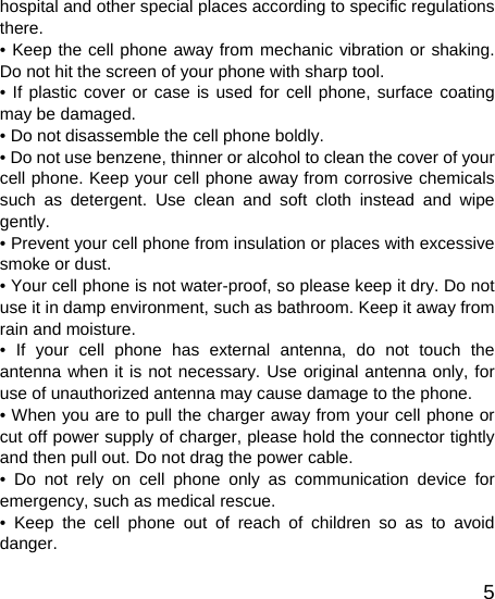   5hospital and other special places according to specific regulations there. • Keep the cell phone away from mechanic vibration or shaking. Do not hit the screen of your phone with sharp tool. • If plastic cover or case is used for cell phone, surface coating may be damaged. • Do not disassemble the cell phone boldly. • Do not use benzene, thinner or alcohol to clean the cover of your cell phone. Keep your cell phone away from corrosive chemicals such as detergent. Use clean and soft cloth instead and wipe gently. • Prevent your cell phone from insulation or places with excessive smoke or dust. • Your cell phone is not water-proof, so please keep it dry. Do not use it in damp environment, such as bathroom. Keep it away from rain and moisture. • If your cell phone has external antenna, do not touch the antenna when it is not necessary. Use original antenna only, for use of unauthorized antenna may cause damage to the phone.   • When you are to pull the charger away from your cell phone or cut off power supply of charger, please hold the connector tightly and then pull out. Do not drag the power cable. • Do not rely on cell phone only as communication device for emergency, such as medical rescue. • Keep the cell phone out of reach of children so as to avoid danger. 