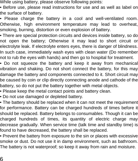   6  While using battery, please observe following points: • Before use, please read instructions for use and as well as label on the surface of battery. • Please charge the battery in a cool and well-ventilated room. Otherwise, high environment temperature may lead to overheat, smoking, burning, distortion or even explosion of battery. • There are special protection circuits and devices inside battery, so do not open the battery; Otherwise it may lead to short circuit or electrolyte leak. If electrolyte enters eyes, there is danger of blindness. In such case, immediately wash eyes with clean water (Do remember not to rub the eyes with hands) and then go to hospital for treatment. • Do not squeeze the battery and keep it away from mechanical vibration and shaking. Do not short connect the battery, for this may damage the battery and components connected to it. Short circuit may be caused by coin or clip directly connecting anode and cathode of the battery, so do not put the battery together with metal objects. • Please keep the metal contact points and battery clean. • Do not use damaged or depleted battery. • The battery should be replaced when it can not meet the requirement for performance. Battery can be charged hundreds of times before it should be replaced. Battery belongs to consumables. Though it can be charged hundreds of times, its quantity of electric charge may decrease gradually. When service time (talk time and standby time) is found to have decreased, the battery shall be replaced. • Prevent the battery from exposure to the sin or places with excessive smoke or dust. Do not use it in damp environment, such as bathroom. The battery is not waterproof; so keep it away from rain and moisture. 