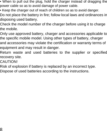   8 • When to pull out the plug, hold the charger instead of dragging the power cable so as to avoid damage of power cable. • Keep the charger out of reach of children so as to avoid danger. Do not place the battery in fire; follow local laws and ordinances in disposing used battery. Check the model number of the charger before using it to charge the mobile.   Only use approved battery, charger and accessories applicable to the specific mobile model. Using other types of battery, charger and accessories may violate the certification or warranty terms of equipment and may result in danger. Return waste and used batteries to the supplier or specified recovery site.   CAUTION! Risk of explosion if battery is replaced by an incorrect type. Dispose of used batteries according to the instructions.           