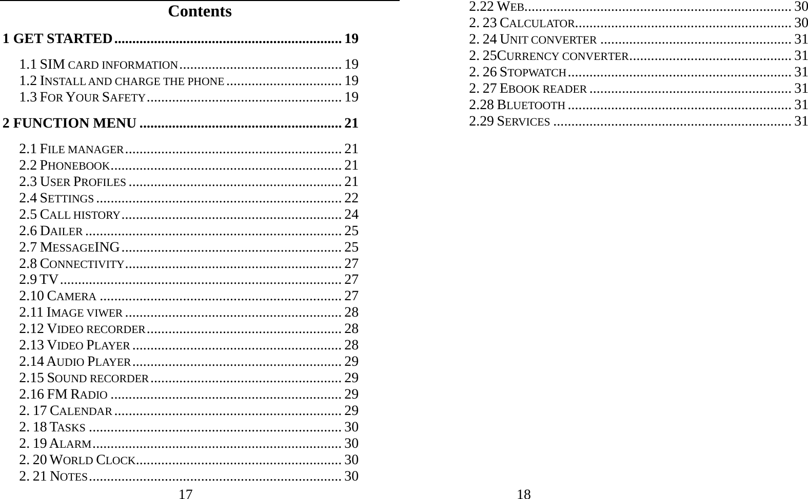 17   Contents 1 GET STARTED............................................................... 19 1.1 SIM CARD INFORMATION............................................. 19 1.2 INSTALL AND CHARGE THE PHONE................................ 19 1.3 FOR YOUR SAFETY...................................................... 19 2 FUNCTION MENU ........................................................ 21 2.1 FILE MANAGER............................................................ 21 2.2 PHONEBOOK................................................................ 21 2.3 USER PROFILES ........................................................... 21 2.4 SETTINGS .................................................................... 22 2.5 CALL HISTORY............................................................. 24 2.6 DAILER ....................................................................... 25 2.7 MESSAGEING............................................................. 25 2.8 CONNECTIVITY............................................................ 27 2.9 TV.............................................................................. 27 2.10 CAMERA ................................................................... 27 2.11 IMAGE VIWER ............................................................ 28 2.12 VIDEO RECORDER...................................................... 28 2.13 VIDEO PLAYER .......................................................... 28 2.14 AUDIO PLAYER.......................................................... 29 2.15 SOUND RECORDER..................................................... 29 2.16 FM RADIO ................................................................ 29 2. 17 CALENDAR ............................................................... 29 2. 18 TASKS ...................................................................... 30 2. 19 ALARM..................................................................... 30 2. 20 WORLD CLOCK......................................................... 30 2. 21 NOTES...................................................................... 30            18               2.22 WEB.......................................................................... 30 2. 23 CALCULATOR............................................................ 30 2. 24 UNIT CONVERTER ..................................................... 31 2. 25CURRENCY CONVERTER............................................. 31 2. 26 STOPWATCH.............................................................. 31 2. 27 EBOOK READER ........................................................ 31 2.28 BLUETOOTH .............................................................. 31 2.29 SERVICES .................................................................. 31                   