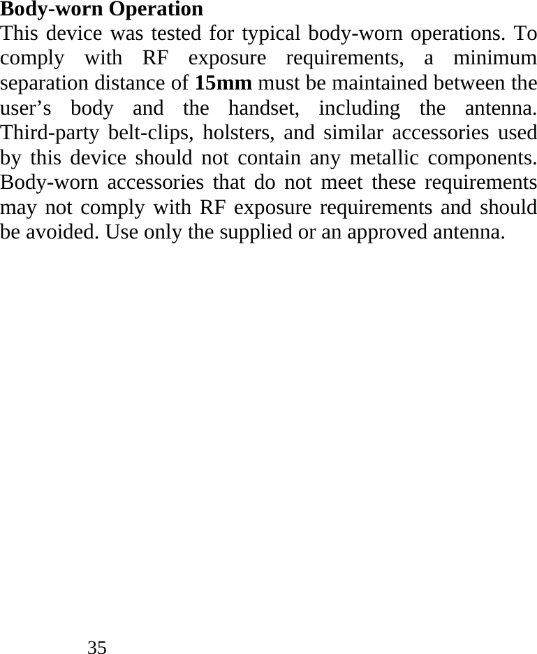            35                Body-worn Operation This device was tested for typical body-worn operations. To comply with RF exposure requirements, a minimum separation distance of 15mm must be maintained between the user’s body and the handset, including the antenna. Third-party belt-clips, holsters, and similar accessories used by this device should not contain any metallic components. Body-worn accessories that do not meet these requirements may not comply with RF exposure requirements and should be avoided. Use only the supplied or an approved antenna.   