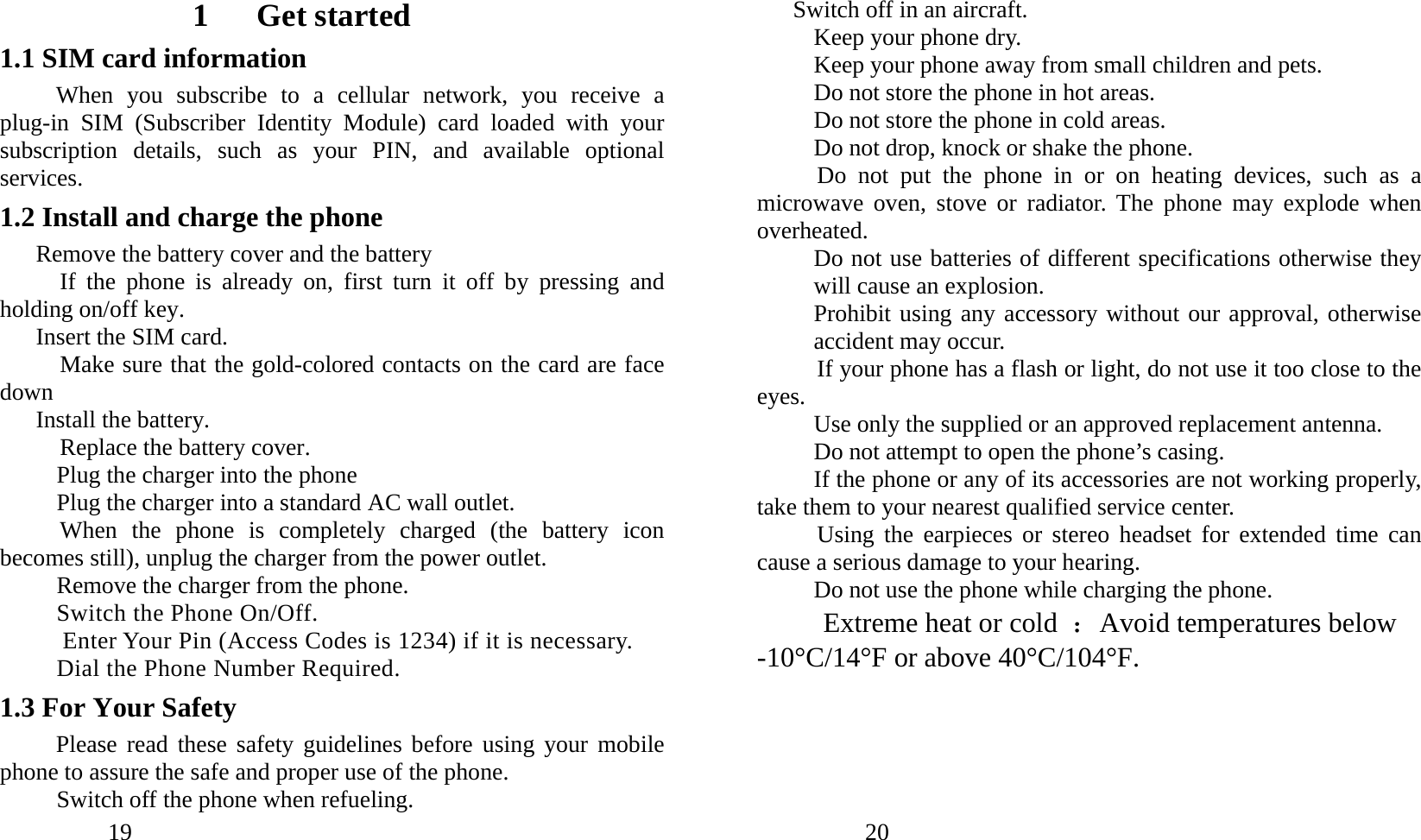            19               1   Get started 1.1 SIM card information When you subscribe to a cellular network, you receive a plug-in SIM (Subscriber Identity Module) card loaded with your subscription details, such as your PIN, and available optional services. 1.2 Install and charge the phone Remove the battery cover and the battery   If the phone is already on, first turn it off by pressing and holding on/off key. Insert the SIM card.      Make sure that the gold-colored contacts on the card are face down Install the battery. Replace the battery cover. Plug the charger into the phone Plug the charger into a standard AC wall outlet. When the phone is completely charged (the battery icon becomes still), unplug the charger from the power outlet. Remove the charger from the phone. Switch the Phone On/Off. Enter Your Pin (Access Codes is 1234) if it is necessary. Dial the Phone Number Required. 1.3 For Your Safety   Please read these safety guidelines before using your mobile phone to assure the safe and proper use of the phone. Switch off the phone when refueling.              20               Switch off in an aircraft. Keep your phone dry. Keep your phone away from small children and pets. Do not store the phone in hot areas. Do not store the phone in cold areas. Do not drop, knock or shake the phone. Do not put the phone in or on heating devices, such as a microwave oven, stove or radiator. The phone may explode when overheated. Do not use batteries of different specifications otherwise they will cause an explosion. Prohibit using any accessory without our approval, otherwise accident may occur. If your phone has a flash or light, do not use it too close to the eyes. Use only the supplied or an approved replacement antenna. Do not attempt to open the phone’s casing. If the phone or any of its accessories are not working properly, take them to your nearest qualified service center. Using the earpieces or stereo headset for extended time can cause a serious damage to your hearing. Do not use the phone while charging the phone. Extreme heat or cold  ：Avoid temperatures below -10°C/14°F or above 40°C/104°F. 