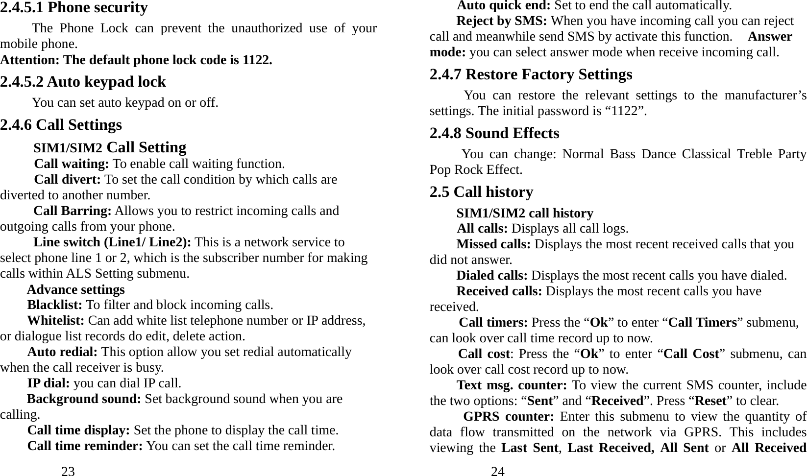            23               2.4.5.1 Phone security The Phone Lock can prevent the unauthorized use of your mobile phone.   Attention: The default phone lock code is 1122.   2.4.5.2 Auto keypad lock You can set auto keypad on or off. 2.4.6 Call Settings SIM1/SIM2 Call Setting Call waiting: To enable call waiting function. Call divert: To set the call condition by which calls are diverted to another number. Call Barring: Allows you to restrict incoming calls and outgoing calls from your phone. Line switch (Line1/ Line2): This is a network service to select phone line 1 or 2, which is the subscriber number for making calls within ALS Setting submenu. Advance settings Blacklist: To filter and block incoming calls. Whitelist: Can add white list telephone number or IP address, or dialogue list records do edit, delete action. Auto redial: This option allow you set redial automatically when the call receiver is busy. IP dial: you can dial IP call. Background sound: Set background sound when you are calling. Call time display: Set the phone to display the call time. Call time reminder: You can set the call time reminder.              24               Auto quick end: Set to end the call automatically. Reject by SMS: When you have incoming call you can reject call and meanwhile send SMS by activate this function.  Answer mode: you can select answer mode when receive incoming call. 2.4.7 Restore Factory Settings You can restore the relevant settings to the manufacturer’s settings. The initial password is “1122”. 2.4.8 Sound Effects You can change: Normal Bass Dance Classical Treble Party Pop Rock Effect. 2.5 Call history SIM1/SIM2 call history All calls: Displays all call logs. Missed calls: Displays the most recent received calls that you did not answer. Dialed calls: Displays the most recent calls you have dialed. Received calls: Displays the most recent calls you have received. Call timers: Press the “Ok” to enter “Call Timers” submenu, can look over call time record up to now. Call cost: Press the “Ok” to enter “Call Cost” submenu, can look over call cost record up to now. Text msg. counter: To view the current SMS counter, include the two options: “Sent” and “Received”. Press “Reset” to clear. GPRS counter: Enter this submenu to view the quantity of data flow transmitted on the network via GPRS. This includes viewing the Last Sent, Last Received, All Sent or All Received 