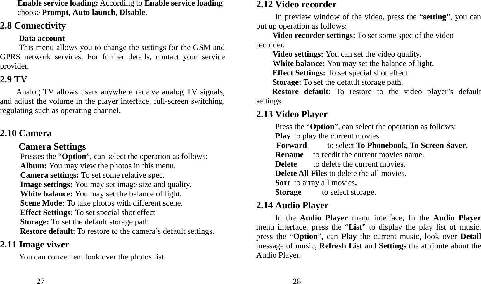            27               Enable service loading: According to Enable service loading choose Prompt, Auto launch, Disable. 2.8 Connectivity Data account This menu allows you to change the settings for the GSM and GPRS network services. For further details, contact your service provider. 2.9 TV Analog TV allows users anywhere receive analog TV signals, and adjust the volume in the player interface, full-screen switching, regulating such as operating channel.  2.10 Camera     Camera Settings Presses the “Option”, can select the operation as follows: Album: You may view the photos in this menu. Camera settings: To set some relative spec.  Image settings: You may set image size and quality. White balance: You may set the balance of light. Scene Mode: To take photos with different scene. Effect Settings: To set special shot effect Storage: To set the default storage path.   Restore default: To restore to the camera’s default settings. 2.11 Image viwer You can convenient look over the photos list.            28               2.12 Video recorder In preview window of the video, press the “setting”, you can put up operation as follows: Video recorder settings: To set some spec of the video recorder. Video settings: You can set the video quality. White balance: You may set the balance of light. Effect Settings: To set special shot effect Storage: To set the default storage path.   Restore default: To restore to the video player’s default settings 2.13 Video Player Press the “Option”, can select the operation as follows: Play  to play the current movies. Forward     to select To Phonebook, To Screen Saver. Rename  to reedit the current movies name. Delete  to delete the current movies. Delete All Files to delete the all movies. Sort  to array all movies. Storage     to select storage. 2.14 Audio Player In the Audio Player menu interface, In the Audio Player menu interface, press the “List” to display the play list of music, press the “Option”, can Play the current music, look over Detail message of music, Refresh List and Settings the attribute about the Audio Player. 