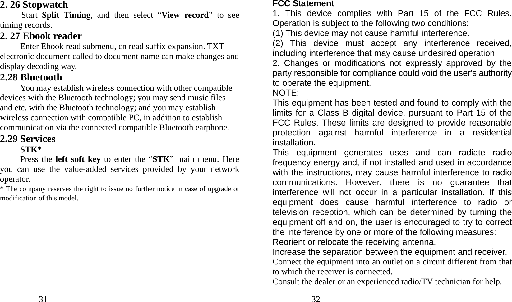            31               2. 26 Stopwatch Start  Split Timing, and then select “View record” to see timing records. 2. 27 Ebook reader Enter Ebook read submenu, cn read suffix expansion. TXT electronic document called to document name can make changes and display decoding way. 2.28 Bluetooth You may establish wireless connection with other compatible devices with the Bluetooth technology; you may send music files and etc. with the Bluetooth technology; and you may establish wireless connection with compatible PC, in addition to establish communication via the connected compatible Bluetooth earphone. 2.29 Services STK* Press the left soft key to enter the “STK” main menu. Here you can use the value-added services provided by your network operator. * The company reserves the right to issue no further notice in case of upgrade or modification of this model.            32               FCC Statement 1. This device complies with Part 15 of the FCC Rules. Operation is subject to the following two conditions: (1) This device may not cause harmful interference. (2) This device must accept any interference received, including interference that may cause undesired operation. 2. Changes or modifications not expressly approved by the party responsible for compliance could void the user&apos;s authority to operate the equipment. NOTE:  This equipment has been tested and found to comply with the limits for a Class B digital device, pursuant to Part 15 of the FCC Rules. These limits are designed to provide reasonable protection against harmful interference in a residential installation. This equipment generates uses and can radiate radio frequency energy and, if not installed and used in accordance with the instructions, may cause harmful interference to radio communications. However, there is no guarantee that interference will not occur in a particular installation. If this equipment does cause harmful interference  to radio or television reception, which can be determined by turning the equipment off and on, the user is encouraged to try to correct the interference by one or more of the following measures: Reorient or relocate the receiving antenna. Increase the separation between the equipment and receiver. Connect the equipment into an outlet on a circuit different from that to which the receiver is connected.   Consult the dealer or an experienced radio/TV technician for help. 