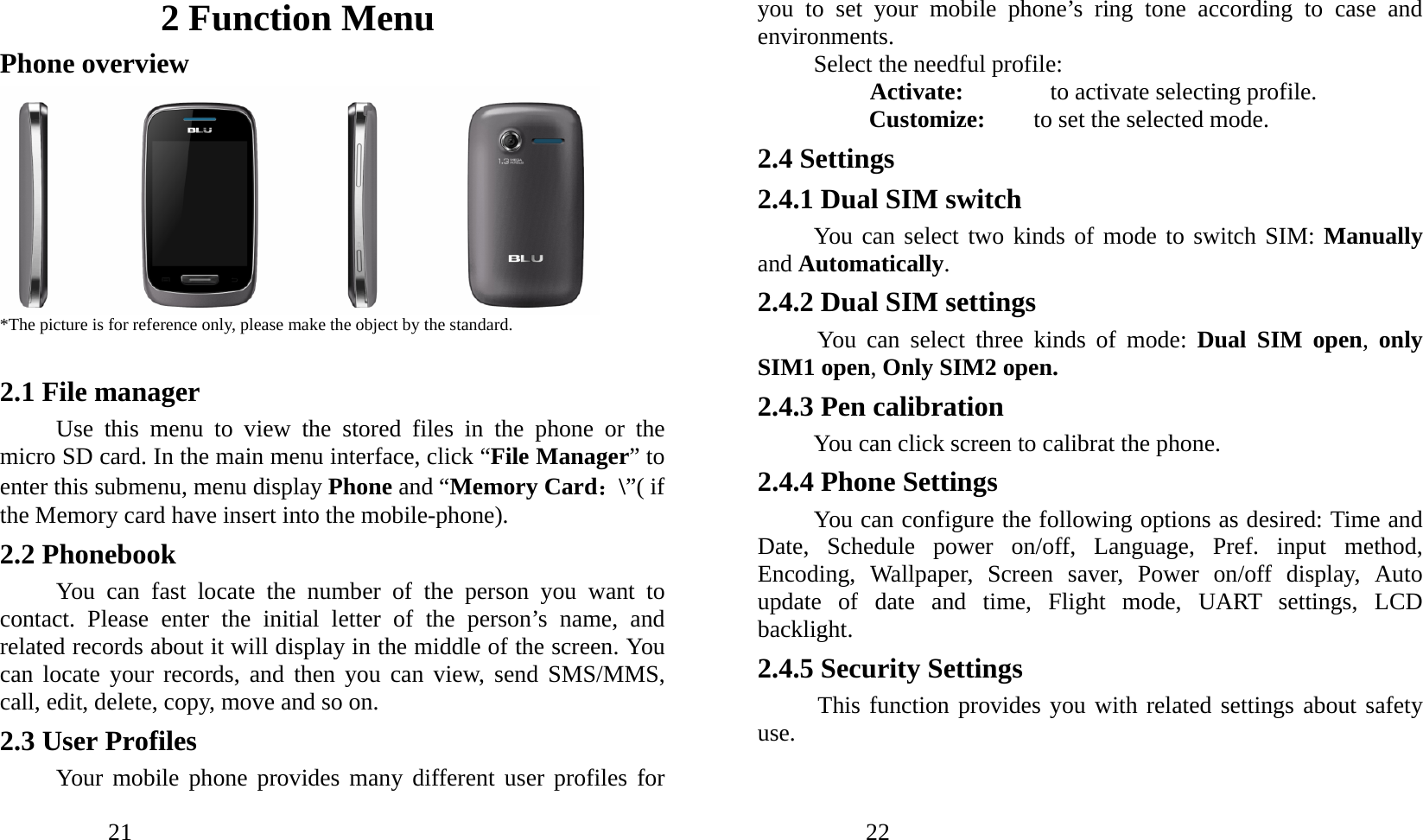            21                         2 Function Menu Phone overview  *The picture is for reference only, please make the object by the standard.  2.1 File manager Use this menu to view the stored files in the phone or the micro SD card. In the main menu interface, click “File Manager” to enter this submenu, menu display Phone and “Memory Card：\”( if the Memory card have insert into the mobile-phone). 2.2 Phonebook You can fast locate the number of the person you want to contact. Please enter the initial letter of the person’s name, and related records about it will display in the middle of the screen. You can locate your records, and then you can view, send SMS/MMS, call, edit, delete, copy, move and so on. 2.3 User Profiles   Your mobile phone provides many different user profiles for            22               you to set your mobile phone’s ring tone according to case and environments. Select the needful profile: Activate:    to activate selecting profile. Customize:    to set the selected mode. 2.4 Settings 2.4.1 Dual SIM switch You can select two kinds of mode to switch SIM: Manually and Automatically. 2.4.2 Dual SIM settings You can select three kinds of mode: Dual SIM open,  only SIM1 open, Only SIM2 open. 2.4.3 Pen calibration You can click screen to calibrat the phone. 2.4.4 Phone Settings You can configure the following options as desired: Time and Date, Schedule power on/off, Language, Pref. input method, Encoding, Wallpaper, Screen saver, Power on/off display, Auto update of date and time, Flight mode, UART settings, LCD backlight. 2.4.5 Security Settings This function provides you with related settings about safety use. 