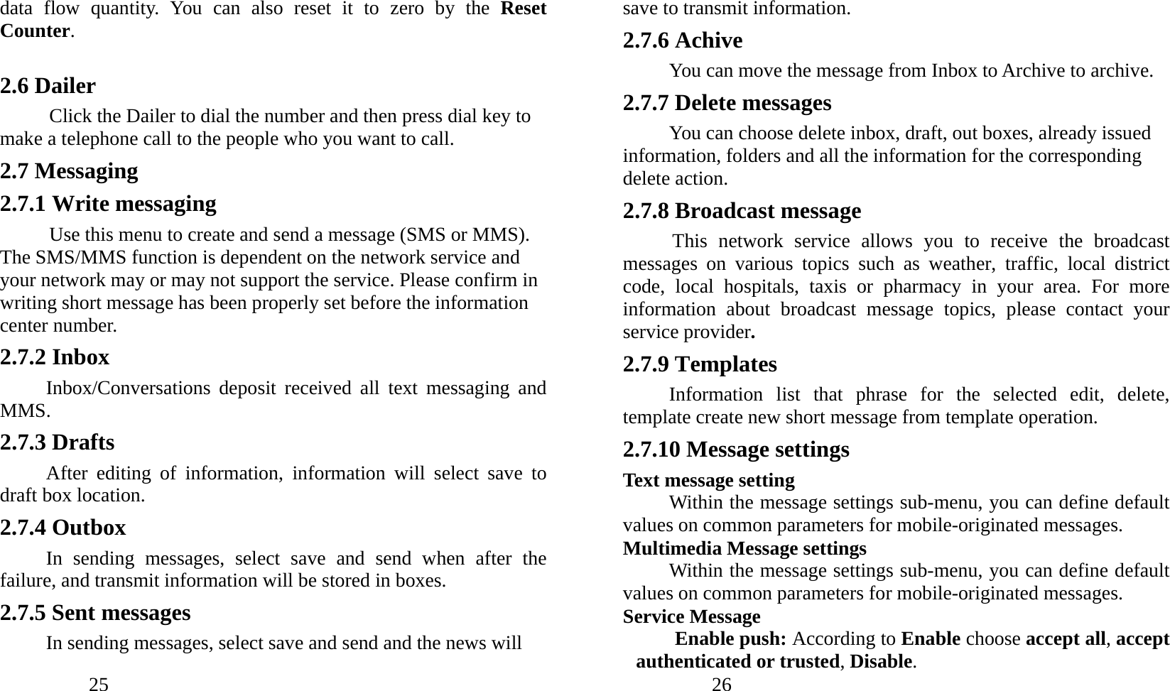            25               data flow quantity. You can also reset it to zero by the Reset Counter.  2.6 Dailer Click the Dailer to dial the number and then press dial key to make a telephone call to the people who you want to call. 2.7 Messaging 2.7.1 Write messaging Use this menu to create and send a message (SMS or MMS). The SMS/MMS function is dependent on the network service and your network may or may not support the service. Please confirm in writing short message has been properly set before the information center number. 2.7.2 Inbox Inbox/Conversations deposit received all text messaging and MMS.  2.7.3 Drafts After editing of information, information will select save to draft box location. 2.7.4 Outbox In sending messages, select save and send when after the failure, and transmit information will be stored in boxes. 2.7.5 Sent messages In sending messages, select save and send and the news will            26               save to transmit information. 2.7.6 Achive You can move the message from Inbox to Archive to archive. 2.7.7 Delete messages You can choose delete inbox, draft, out boxes, already issued information, folders and all the information for the corresponding delete action. 2.7.8 Broadcast message This network service allows you to receive the broadcast messages on various topics such as weather, traffic, local district code, local hospitals, taxis or pharmacy in your area. For more information about broadcast message topics, please contact your service provider. 2.7.9 Templates Information list that phrase for the selected edit, delete, template create new short message from template operation. 2.7.10 Message settings Text message setting Within the message settings sub-menu, you can define default values on common parameters for mobile-originated messages. Multimedia Message settings Within the message settings sub-menu, you can define default values on common parameters for mobile-originated messages. Service Message   Enable push: According to Enable choose accept all, accept authenticated or trusted, Disable. 