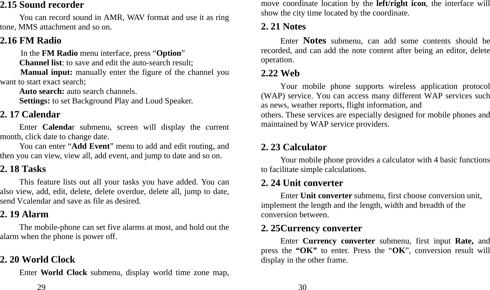            29               2.15 Sound recorder You can record sound in AMR, WAV format and use it as ring tone, MMS attachment and so on. 2.16 FM Radio In the FM Radio menu interface, press “Option” Channel list: to save and edit the auto-search result; Manual input: manually enter the figure of the channel you want to start exact search; Auto search: auto search channels. Settings: to set Background Play and Loud Speaker. 2. 17 Calendar   Enter  Calendar submenu, screen will display the current month, click date to change date.   You can enter “Add Event” menu to add and edit routing, and then you can view, view all, add event, and jump to date and so on. 2. 18 Tasks This feature lists out all your tasks you have added. You can also view, add, edit, delete, delete overdue, delete all, jump to date, send Vcalendar and save as file as desired. 2. 19 Alarm The mobile-phone can set five alarms at most, and hold out the alarm when the phone is power off.  2. 20 World Clock Enter World Clock submenu, display world time zone map,            30               move coordinate location by the left/right icon, the interface will show the city time located by the coordinate. 2. 21 Notes Enter  Notes submenu, can add some contents should be recorded, and can add the note content after being an editor, delete operation. 2.22 Web Your mobile phone supports wireless application protocol (WAP) service. You can access many different WAP services such as news, weather reports, flight information, and others. These services are especially designed for mobile phones and maintained by WAP service providers.  2. 23 Calculator Your mobile phone provides a calculator with 4 basic functions to facilitate simple calculations. 2. 24 Unit converter Enter Unit converter submenu, first choose conversion unit, implement the length and the length, width and breadth of the conversion between. 2. 25Currency converter Enter  Currency converter submenu, first input Rate,  and press the “OK”  to enter. Press the “OK”, conversion result will display in the other frame. 