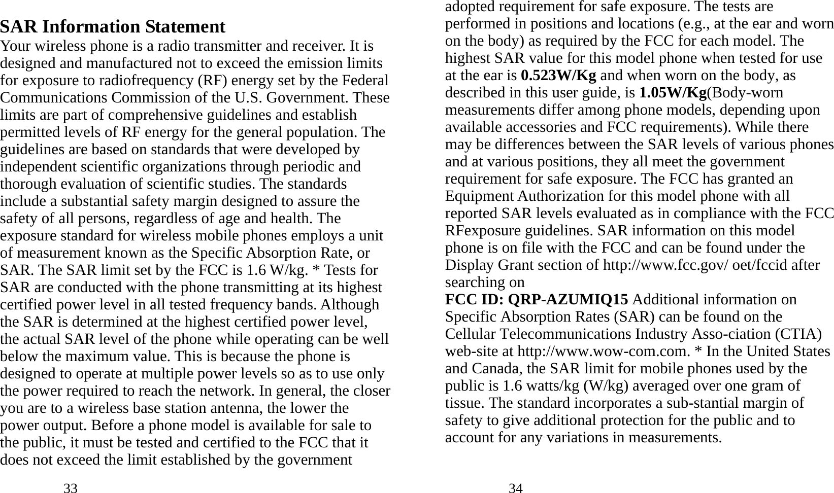            33                SAR Information Statement Your wireless phone is a radio transmitter and receiver. It is designed and manufactured not to exceed the emission limits for exposure to radiofrequency (RF) energy set by the Federal Communications Commission of the U.S. Government. These limits are part of comprehensive guidelines and establish permitted levels of RF energy for the general population. The guidelines are based on standards that were developed by independent scientific organizations through periodic and thorough evaluation of scientific studies. The standards include a substantial safety margin designed to assure the safety of all persons, regardless of age and health. The exposure standard for wireless mobile phones employs a unit of measurement known as the Specific Absorption Rate, or SAR. The SAR limit set by the FCC is 1.6 W/kg. * Tests for SAR are conducted with the phone transmitting at its highest certified power level in all tested frequency bands. Although the SAR is determined at the highest certified power level, the actual SAR level of the phone while operating can be well below the maximum value. This is because the phone is designed to operate at multiple power levels so as to use only the power required to reach the network. In general, the closer you are to a wireless base station antenna, the lower the power output. Before a phone model is available for sale to the public, it must be tested and certified to the FCC that it does not exceed the limit established by the government            34               adopted requirement for safe exposure. The tests are performed in positions and locations (e.g., at the ear and worn on the body) as required by the FCC for each model. The highest SAR value for this model phone when tested for use at the ear is 0.523W/Kg and when worn on the body, as described in this user guide, is 1.05W/Kg(Body-worn measurements differ among phone models, depending upon available accessories and FCC requirements). While there may be differences between the SAR levels of various phones and at various positions, they all meet the government requirement for safe exposure. The FCC has granted an Equipment Authorization for this model phone with all reported SAR levels evaluated as in compliance with the FCC RFexposure guidelines. SAR information on this model phone is on file with the FCC and can be found under the Display Grant section of http://www.fcc.gov/ oet/fccid after searching on   FCC ID: QRP-AZUMIQ15 Additional information on Specific Absorption Rates (SAR) can be found on the Cellular Telecommunications Industry Asso-ciation (CTIA) web-site at http://www.wow-com.com. * In the United States and Canada, the SAR limit for mobile phones used by the public is 1.6 watts/kg (W/kg) averaged over one gram of tissue. The standard incorporates a sub-stantial margin of safety to give additional protection for the public and to account for any variations in measurements. 