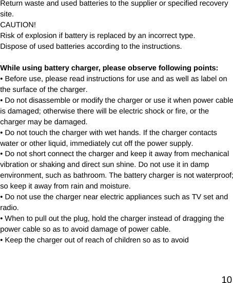   10Return waste and used batteries to the supplier or specified recovery site. CAUTION!  Risk of explosion if battery is replaced by an incorrect type. Dispose of used batteries according to the instructions.  While using battery charger, please observe following points: • Before use, please read instructions for use and as well as label on the surface of the charger. • Do not disassemble or modify the charger or use it when power cable is damaged; otherwise there will be electric shock or fire, or the charger may be damaged. • Do not touch the charger with wet hands. If the charger contacts water or other liquid, immediately cut off the power supply. • Do not short connect the charger and keep it away from mechanical vibration or shaking and direct sun shine. Do not use it in damp environment, such as bathroom. The battery charger is not waterproof; so keep it away from rain and moisture. • Do not use the charger near electric appliances such as TV set and radio. • When to pull out the plug, hold the charger instead of dragging the power cable so as to avoid damage of power cable. • Keep the charger out of reach of children so as to avoid   