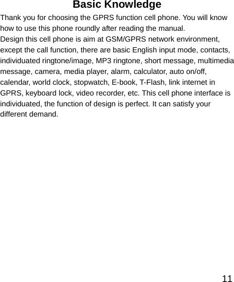   11Basic Knowledge Thank you for choosing the GPRS function cell phone. You will know how to use this phone roundly after reading the manual. Design this cell phone is aim at GSM/GPRS network environment, except the call function, there are basic English input mode, contacts, individuated ringtone/image, MP3 ringtone, short message, multimedia message, camera, media player, alarm, calculator, auto on/off, calendar, world clock, stopwatch, E-book, T-Flash, link internet in GPRS, keyboard lock, video recorder, etc. This cell phone interface is individuated, the function of design is perfect. It can satisfy your different demand. 