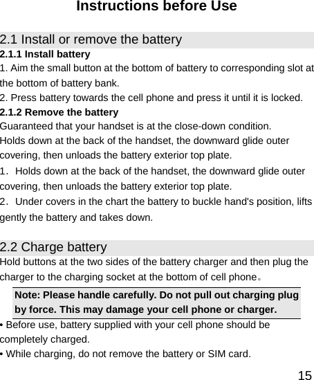   15Instructions before Use 2.1 Install or remove the battery 2.1.1 Install battery 1. Aim the small button at the bottom of battery to corresponding slot at the bottom of battery bank. 2. Press battery towards the cell phone and press it until it is locked. 2.1.2 Remove the battery Guaranteed that your handset is at the close-down condition. Holds down at the back of the handset, the downward glide outer covering, then unloads the battery exterior top plate. 1．Holds down at the back of the handset, the downward glide outer covering, then unloads the battery exterior top plate. 2．Under covers in the chart the battery to buckle hand&apos;s position, lifts gently the battery and takes down. 2.2 Charge battery Hold buttons at the two sides of the battery charger and then plug the charger to the charging socket at the bottom of cell phone。  Note: Please handle carefully. Do not pull out charging plug by force. This may damage your cell phone or charger. • Before use, battery supplied with your cell phone should be completely charged. • While charging, do not remove the battery or SIM card. 