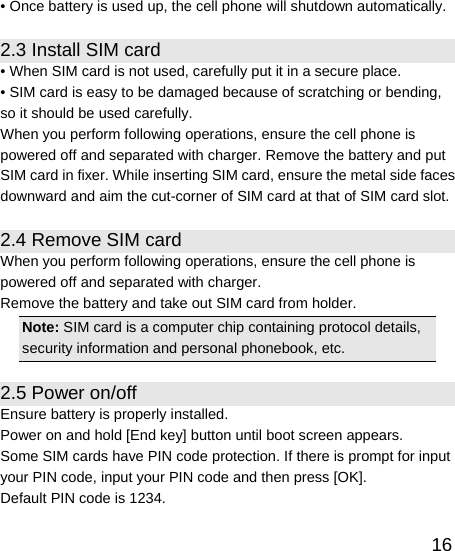   16• Once battery is used up, the cell phone will shutdown automatically. 2.3 Install SIM card • When SIM card is not used, carefully put it in a secure place. • SIM card is easy to be damaged because of scratching or bending, so it should be used carefully. When you perform following operations, ensure the cell phone is powered off and separated with charger. Remove the battery and put SIM card in fixer. While inserting SIM card, ensure the metal side faces downward and aim the cut-corner of SIM card at that of SIM card slot. 2.4 Remove SIM card When you perform following operations, ensure the cell phone is powered off and separated with charger. Remove the battery and take out SIM card from holder. Note: SIM card is a computer chip containing protocol details, security information and personal phonebook, etc. 2.5 Power on/off Ensure battery is properly installed. Power on and hold [End key] button until boot screen appears. Some SIM cards have PIN code protection. If there is prompt for input your PIN code, input your PIN code and then press [OK]. Default PIN code is 1234. 