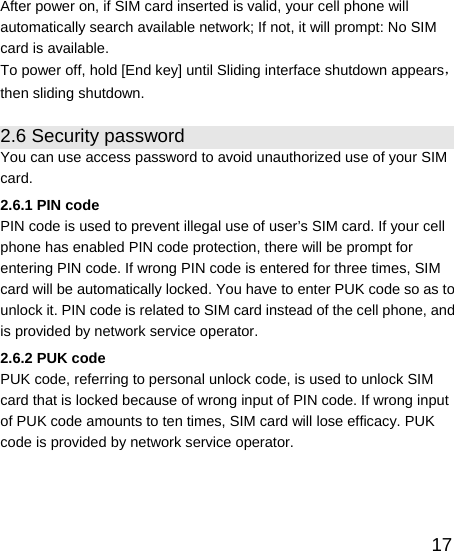   17After power on, if SIM card inserted is valid, your cell phone will automatically search available network; If not, it will prompt: No SIM card is available. To power off, hold [End key] until Sliding interface shutdown appears，then sliding shutdown. 2.6 Security password You can use access password to avoid unauthorized use of your SIM card. 2.6.1 PIN code PIN code is used to prevent illegal use of user’s SIM card. If your cell phone has enabled PIN code protection, there will be prompt for entering PIN code. If wrong PIN code is entered for three times, SIM card will be automatically locked. You have to enter PUK code so as to unlock it. PIN code is related to SIM card instead of the cell phone, and is provided by network service operator. 2.6.2 PUK code PUK code, referring to personal unlock code, is used to unlock SIM card that is locked because of wrong input of PIN code. If wrong input of PUK code amounts to ten times, SIM card will lose efficacy. PUK code is provided by network service operator. 