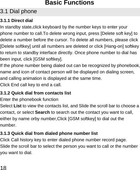   18 Basic Functions 3.1 Dial phone 3.1.1 Direct dial In standby state,click keyboard by the number keys to enter your phone number to call.To delete wrong input, press [Delete soft key] to delete a number before the cursor. To delete all numbers, please click [Delete softkey] until all numbers are deleted or click [Hang-on] softkey to return to standby interface directly. Once phone number to dial has been input, click [GSM softkey]. If the phone number being dialed out can be recognized by phonebook, name and icon of contact person will be displayed on dialing screen, and calling animation is displayed at the same time. Click End call key to end a call. 3.1.2 Quick dial from contacts list Enter the phonebook function   Select List to view the contacts list, and Slide the scroll bar to choose a contact, or select Search to search out the contact you want to call, either by name orby number,Click [GSM softkey] to dial out the number. 3.1.3 Quick dial from dialed phone number list Click Call history key to enter dialed phone number record page. Slide the scroll bar to select the person you want to call or the number you want to dial. 