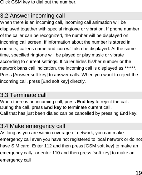   19Click GSM key to dial out the number. 3.2 Answer incoming call When there is an incoming call, incoming call animation will be displayed together with special ringtone or vibration. If phone number of the caller can be recognized, the number will be displayed on incoming call screen. If information about the number is stored in contacts, caller’s name and icon will also be displayed. At the same time, specified ringtone will be played or play music or vibrate according to current settings. If caller hides his/her number or the network bans call indication, the incoming call is displayed as ******. Press [Answer soft key] to answer calls. When you want to reject the incoming call, press [End soft key] directly. 3.3 Terminate call When there is an incoming call, press End key to reject the call. During the call, press End key to terminate current call. Call that has just been dialed can be cancelled by pressing End key. 3.4 Make emergency call As long as you are within coverage of network, you can make emergency call even you have not registered to local network or do not have SIM card. Enter 112 and then press [GSM soft key] to make an emergency call，or enter 110 and then press [soft key] to make an emergency call 