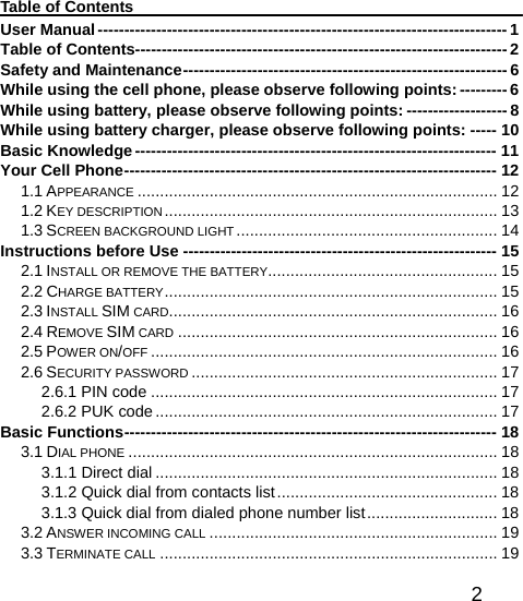   2Table of Contents User Manual----------------------------------------------------------------------------- 1 Table of Contents---------------------------------------------------------------------- 2 Safety and Maintenance------------------------------------------------------------- 6 While using the cell phone, please observe following points: --------- 6 While using battery, please observe following points: ------------------- 8 While using battery charger, please observe following points: ----- 10 Basic Knowledge-------------------------------------------------------------------- 11 Your Cell Phone---------------------------------------------------------------------- 12 1.1 APPEARANCE ................................................................................ 12 1.2 KEY DESCRIPTION.......................................................................... 13 1.3 SCREEN BACKGROUND LIGHT .......................................................... 14 Instructions before Use ----------------------------------------------------------- 15 2.1 INSTALL OR REMOVE THE BATTERY................................................... 15 2.2 CHARGE BATTERY.......................................................................... 15 2.3 INSTALL SIM CARD......................................................................... 16 2.4 REMOVE SIM CARD ....................................................................... 16 2.5 POWER ON/OFF ............................................................................. 16 2.6 SECURITY PASSWORD .................................................................... 17 2.6.1 PIN code ............................................................................. 17 2.6.2 PUK code............................................................................ 17 Basic Functions---------------------------------------------------------------------- 18 3.1 DIAL PHONE .................................................................................. 18 3.1.1 Direct dial ............................................................................ 18 3.1.2 Quick dial from contacts list................................................. 18 3.1.3 Quick dial from dialed phone number list............................. 18 3.2 ANSWER INCOMING CALL ................................................................ 19 3.3 TERMINATE CALL ........................................................................... 19 