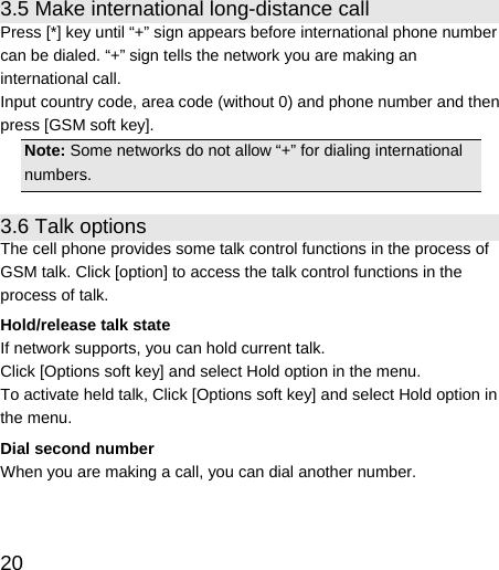   20  3.5 Make international long-distance call Press [*] key until “+” sign appears before international phone number can be dialed. “+” sign tells the network you are making an international call. Input country code, area code (without 0) and phone number and then press [GSM soft key]. Note: Some networks do not allow “+” for dialing international numbers. 3.6 Talk options The cell phone provides some talk control functions in the process of GSM talk. Click [option] to access the talk control functions in the process of talk. Hold/release talk state If network supports, you can hold current talk. Click [Options soft key] and select Hold option in the menu. To activate held talk, Click [Options soft key] and select Hold option in the menu. Dial second number When you are making a call, you can dial another number.   