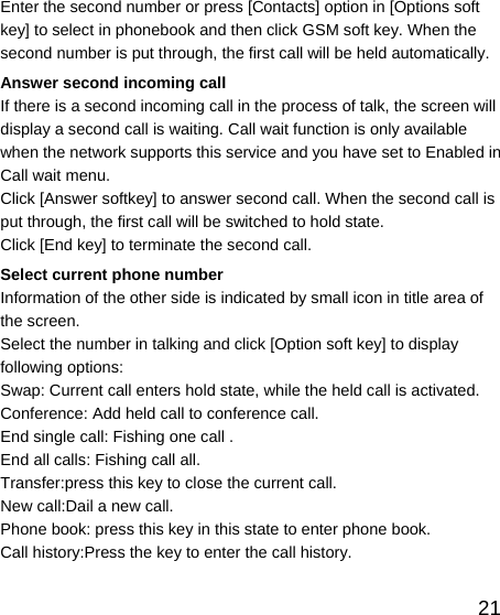   21Enter the second number or press [Contacts] option in [Options soft key] to select in phonebook and then click GSM soft key. When the second number is put through, the first call will be held automatically. Answer second incoming call If there is a second incoming call in the process of talk, the screen will display a second call is waiting. Call wait function is only available when the network supports this service and you have set to Enabled in Call wait menu. Click [Answer softkey] to answer second call. When the second call is put through, the first call will be switched to hold state. Click [End key] to terminate the second call. Select current phone number Information of the other side is indicated by small icon in title area of the screen. Select the number in talking and click [Option soft key] to display following options: Swap: Current call enters hold state, while the held call is activated. Conference: Add held call to conference call. End single call: Fishing one call . End all calls: Fishing call all. Transfer:press this key to close the current call. New call:Dail a new call. Phone book: press this key in this state to enter phone book. Call history:Press the key to enter the call history. 