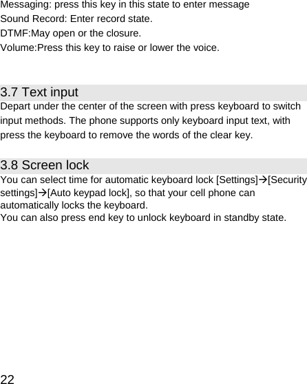   22 Messaging: press this key in this state to enter message Sound Record: Enter record state. DTMF:May open or the closure. Volume:Press this key to raise or lower the voice.  3.7 Text input Depart under the center of the screen with press keyboard to switch input methods. The phone supports only keyboard input text, with press the keyboard to remove the words of the clear key. 3.8 Screen lock You can select time for automatic keyboard lock [Settings]Æ[Security settings]Æ[Auto keypad lock], so that your cell phone can automatically locks the keyboard. You can also press end key to unlock keyboard in standby state.  