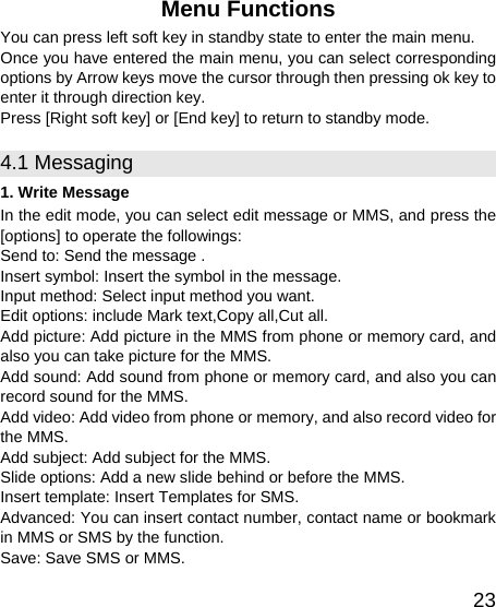   23Menu Functions You can press left soft key in standby state to enter the main menu. Once you have entered the main menu, you can select corresponding options by Arrow keys move the cursor through then pressing ok key to enter it through direction key.     Press [Right soft key] or [End key] to return to standby mode. 4.1 Messaging 1. Write Message In the edit mode, you can select edit message or MMS, and press the [options] to operate the followings: Send to: Send the message . Insert symbol: Insert the symbol in the message. Input method: Select input method you want. Edit options: include Mark text,Copy all,Cut all. Add picture: Add picture in the MMS from phone or memory card, and also you can take picture for the MMS. Add sound: Add sound from phone or memory card, and also you can record sound for the MMS. Add video: Add video from phone or memory, and also record video for the MMS. Add subject: Add subject for the MMS. Slide options: Add a new slide behind or before the MMS.   Insert template: Insert Templates for SMS. Advanced: You can insert contact number, contact name or bookmark in MMS or SMS by the function. Save: Save SMS or MMS. 