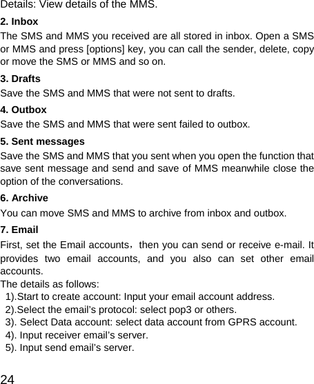   24 Details: View details of the MMS. 2. Inbox The SMS and MMS you received are all stored in inbox. Open a SMS or MMS and press [options] key, you can call the sender, delete, copy or move the SMS or MMS and so on. 3. Drafts Save the SMS and MMS that were not sent to drafts. 4. Outbox Save the SMS and MMS that were sent failed to outbox. 5. Sent messages Save the SMS and MMS that you sent when you open the function that save sent message and send and save of MMS meanwhile close the option of the conversations. 6. Archive You can move SMS and MMS to archive from inbox and outbox. 7. Email First, set the Email accounts，then you can send or receive e-mail. It provides two email accounts, and you also can set other email accounts. The details as follows:   1).Start to create account: Input your email account address.   2).Select the email’s protocol: select pop3 or others.   3). Select Data account: select data account from GPRS account.     4). Input receiver email’s server.   5). Input send email’s server. 