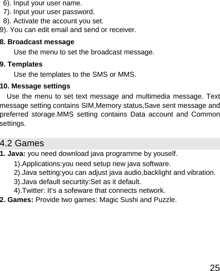   25  6). Input your user name.   7). Input your user password.   8). Activate the account you set. 9). You can edit email and send or receiver. 8. Broadcast message Use the menu to set the broadcast message. 9. Templates Use the templates to the SMS or MMS. 10. Message settings Use the menu to set text message and multimedia message. Text message setting contains SIM,Memory status,Save sent message and   preferred storage.MMS setting contains Data account and Common settings. 4.2 Games 1. Java: you need download java programme by youself. 1).Applications:you need setup new java software. 2).Java setting:you can adjust java audio,backlight and vibration. 3).Java default securtity:Set as it default. 4).Twitter: It’s a sofeware that connects network. 2. Games: Provide two games: Magic Sushi and Puzzle. 