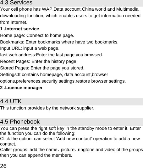   26 4.3 Services Your cell phone has WAP,Data account,China world and Multimedia downloading function, which enables users to get information needed from Internet. 1 .Internet service Home page: Connect to home page. Bookmarks: Enter bookmarks where have two bookmarks. Input URL: input a web page. Iast web address:Enter the last page you browsed. Recent Pages: Enter the history page. Stored Pages: Enter the page you stored. Settings:It contains homepage, data account,browser options,preferences,security settings,restore browser settings. 2 .Licence manager 4.4 UTK This function provides by the network supplier. 4.5 Phonebook You can press the right soft key in the standby mode to enter it. Enter the function you can do the following:   Click the option: can select ‘Add new contact’ operation to add a new contact. Caller groups: add the name、picture、ringtone and video of the groups then you can append the members. 